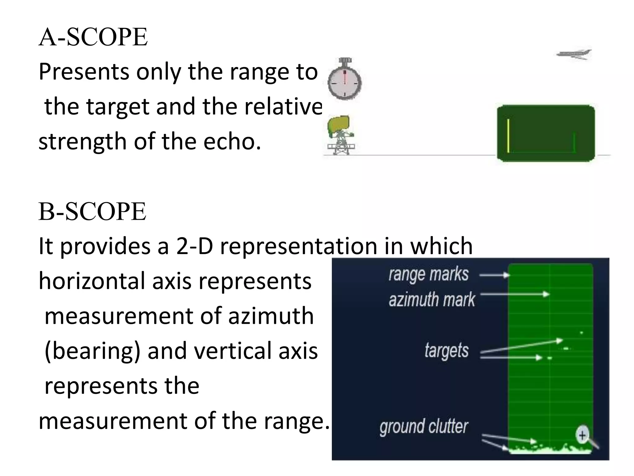 A-SCOPE 
Presents only the range to 
the target and the relative 
strength of the echo. 
B-SCOPE 
It provides a 2-D representation in which 
horizontal axis represents 
measurement of azimuth 
(bearing) and vertical axis 
represents the 
measurement of the range. 
 