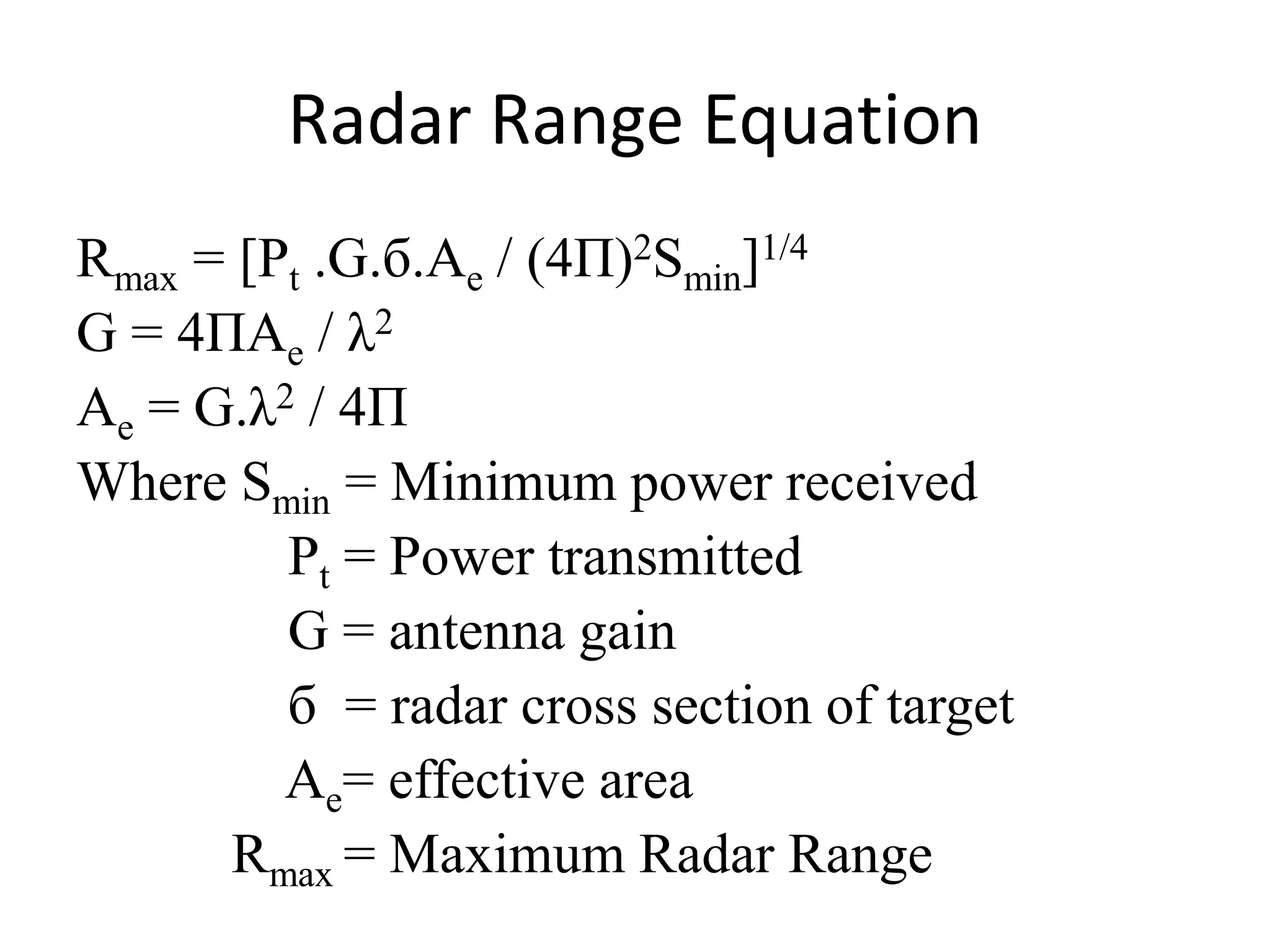 Radar Range Equation 
Rmax = [Pt .G.б.Ae / (4П)2Smin]1/4 
G = 4ПAe / λ2 
Ae = G.λ2 / 4П 
Where Smin = Minimum power received 
Pt = Power transmitted 
G = antenna gain 
б = radar cross section of target 
Ae= effective area 
Rmax = Maximum Radar Range 
 