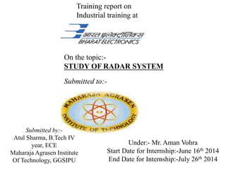 Training report on 
Industrial training at 
On the topic:- 
STUDY OF RADAR SYSTEM 
Submitted to:- 
Under:- Mr. Aman Vohra 
Start Date for Internship:-June 16th 2014 
End Date for Internship:-July 26th 2014 
Submitted by:- 
Atul Sharma, B.Tech IV 
year, ECE 
Maharaja Agrasen Institute 
Of Technology, GGSIPU 
 