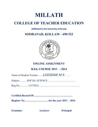 MILLATH 
COLLEGE OF TEACHER EDUCATION 
(Affiliated to the University of Kerala) 
SOORANAD, KOLLAM – 690 522 
ONLINE ASSIGNMENT 
B.Ed. COURSE 2013 - 2014 
Name of Student Teacher…....LEKSHMI M S…….. 
Subject………SOCIAL SCIENCE…………………………… 
Reg.No..………13375012………………………………………… 
Certified Record Of ……………………………………… 
Register No. ………………………for the year 2013 - 2014 
Examiner Lecturer Principal 
 