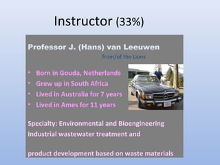 Instructor (33%) 
Professor J. (Hans) van Leeuwen 
from/of the Lions 
• Born in Gouda, Netherlands 
• Grew up in South Africa 
• Lived in Australia for 7 years 
• Lived in Ames for 11 years 
Specialty: Environmental and Bioengineering 
Industrial wastewater treatment and 
product development based on waste materials 
 