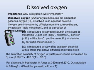 Dissolved oxygen 
Importance Why is oxygen in water important? 
Dissolved oxygen (DO) analysis measures the amount of 
gaseous oxygen (O2) dissolved in an aqueous solution. 
Oxygen gets into water by diffusion from the surrounding air, 
by aeration (rapid movement), and as a product of 
photosyntheDsiOs. is measured in standard solution units such as 
milligrams O2 per liter (mg/L), millilitres O2 per liter 
(ml/L), millimoles O2 per liter (mmol/L), and moles 
O2 per cubic meter (mol/m3). 
DO is measured by way of its oxidation potential 
with a probe that allows diffusion of oxygen into it. 
The saturation solubility of oxygen in wastewater can be expressed as 
Cs = a (0.99)h/88 x 482.5/(T + 32.6) 
For example, in freshwater in Ames at 350m and 20°C, O2 saturation 
is 8.8 mg/L. (Check for yourself, with a = 1) 
 