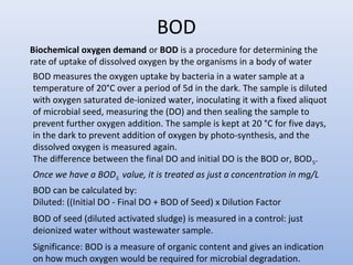 BOD 
Biochemical oxygen demand or BOD is a procedure for determining the 
rate of uptake of dissolved oxygen by the organisms in a body of water 
BOD measures the oxygen uptake by bacteria in a water sample at a 
temperature of 20°C over a period of 5d in the dark. The sample is diluted 
with oxygen saturated de-ionized water, inoculating it with a fixed aliquot 
of microbial seed, measuring the (DO) and then sealing the sample to 
prevent further oxygen addition. The sample is kept at 20 °C for five days, 
in the dark to prevent addition of oxygen by photo-synthesis, and the 
dissolved oxygen is measured again. 
The difference between the final DO and initial DO is the BOD or, BOD5. 
Once we have a BOD5 value, it is treated as just a concentration in mg/L 
BOD can be calculated by: 
Diluted: ((Initial DO - Final DO + BOD of Seed) x Dilution Factor 
BOD of seed (diluted activated sludge) is measured in a control: just 
deionized water without wastewater sample. 
Significance: BOD is a measure of organic content and gives an indication 
on how much oxygen would be required for microbial degradation. 
 