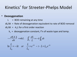 Kinetics* for Streeter-Phelps Model 
• Deoxygenation 
L = BOD remaining at any time 
dL/dt = Rate of deoxygenation equivalent to rate of BOD removal 
dL/dt = -k1L for a first order reaction 
k1 = deoxygenation constant, f’n of waste type and temp. 
dL 
-d[L] = kL 
ò C 
=- ò dt 
C 
t k dt 
L 
0 0 
e kt L L e kt 
L 
L = - kt or L 
= - - > = - 0 
0 0 
L 
ln 
 