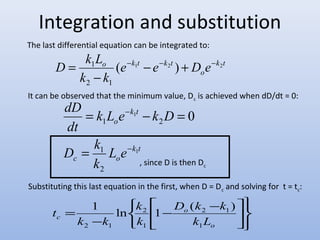 Integration and substitution 
The last differential equation can be integrated to: 
D k L ( 1 2 ) 2 
k t 
o e k t e k t D e 
1 - - - + - 
- 
o 
k k 
2 1 
= 
It can be observed that the minimum value, Dc is achieved when dD/dt = 0: 
- 
k L e k D 
= - = 
1 
0 
1 2 k t 
dD 
dt 
1 
c o 
k t 
o 
L e 
k 
D k 
1 
2 
- 
= 
ïþ 
ïý ü 
é 
1 ln 1 ( ) 
êë 
- ù - 
úû 
î í ì 
- 
= 
D k k 
2 1 
o 
o 
k 
2 
c k k 
k 
k L 
t 
1 
1 
2 1 
, since D is then Dc 
Substituting this last equation in the first, when D = Dc and solving for t = tc: 
 