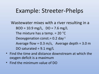 Example: Streeter-Phelps 
Wastewater mixes with a river resulting in a 
BOD = 10.9 mg/L, DO = 7.6 mg/L 
The mixture has a temp. = 20 °C 
Deoxygenation const.= 0.2 day-1 
Average flow = 0.3 m/s, Average depth = 3.0 m 
DO saturated = 9.1 mg/L 
• Find the time and distance downstream at which the 
oxygen deficit is a maximum 
• Find the minimum value of DO 
 