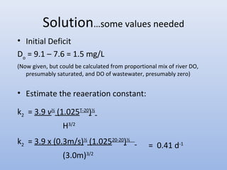 Solution…some values needed 
• Initial Deficit 
Do = 9.1 – 7.6 = 1.5 mg/L 
(Now given, but could be calculated from proportional mix of river DO, 
presumably saturated, and DO of wastewater, presumably zero) 
• Estimate the reaeration constant: 
k2 = 3.9 v½ (1.025T-20)½ 
H3/2 
k2 = 3.9 x (0.3m/s)½ (1.02520-20)½ 
(3.0m)3/2 
= 0.41 d-1 
 