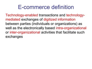 E-commerce definition 
Technology-enabled transactions and technology-mediated 
exchanges of digitized information 
between parties (individuals or organizations) as 
well as the electronically based intra-organizational 
or inter-organizational activities that facilitate such 
exchanges 
 