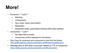More! 
• Producers - ** push ** 
o Batching 
o Compression 
o Sync (Ack), Async (auto batch) 
o Replication 
o Sequential writes, guaranteed ordering within each partition 
• Consumers - ** pull ** 
o No state held by broker 
o Consumers control reading from the stream 
• Zero Copy for producers and consumers to and from the broker 
http://kafka.apache.org/documentation.html#maximizingefficiency 
• Message stay on disk when consumed, deletes on TTL or compaction 
https://kafka.apache.org/documentation.html#compaction 
 