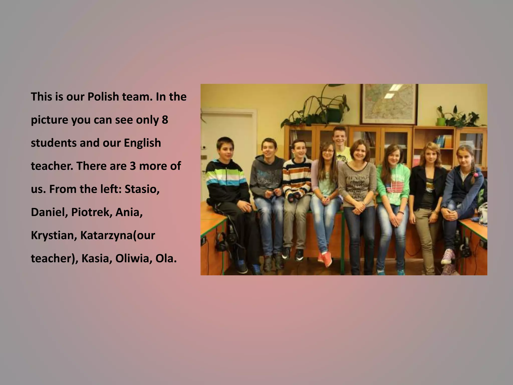 This is our Polish team. In the 
picture you can see only 8 
students and our English 
teacher. There are 3 more of 
us. From the left: Stasio, 
Daniel, Piotrek, Ania, 
Krystian, Katarzyna(our 
teacher), Kasia, Oliwia, Ola. 
 