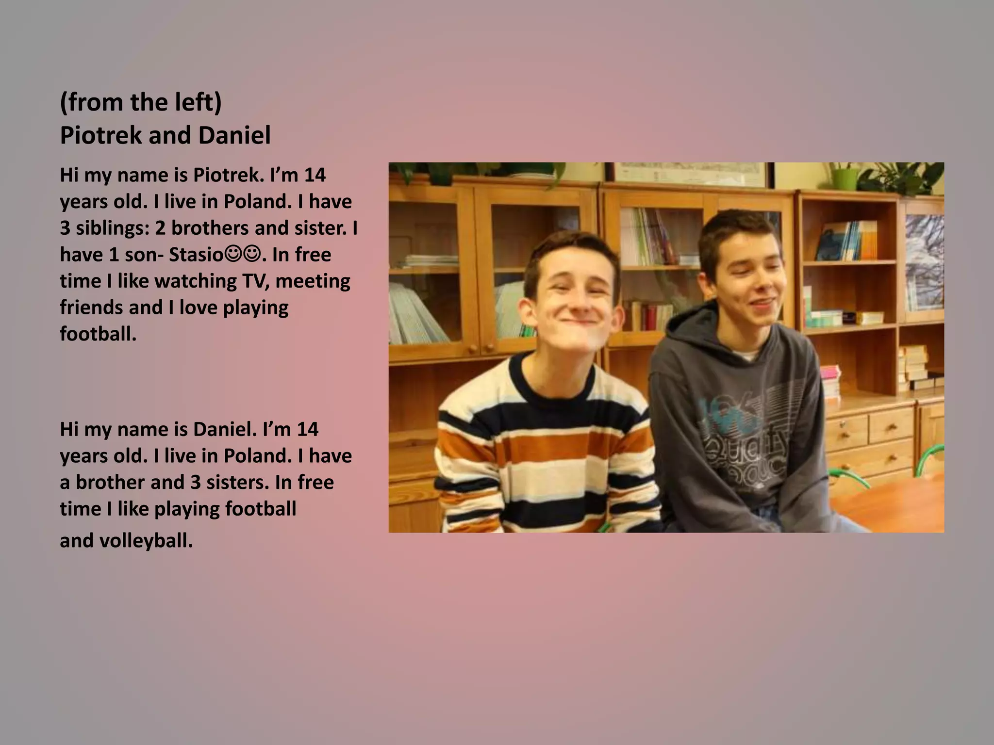 (from the left) 
Piotrek and Daniel 
Hi my name is Piotrek. I’m 14 
years old. I live in Poland. I have 
3 siblings: 2 brothers and sister. I 
have 1 son- Stasio. In free 
time I like watching TV, meeting 
friends and I love playing 
football. 
Hi my name is Daniel. I’m 14 
years old. I live in Poland. I have 
a brother and 3 sisters. In free 
time I like playing football 
and volleyball. 
 