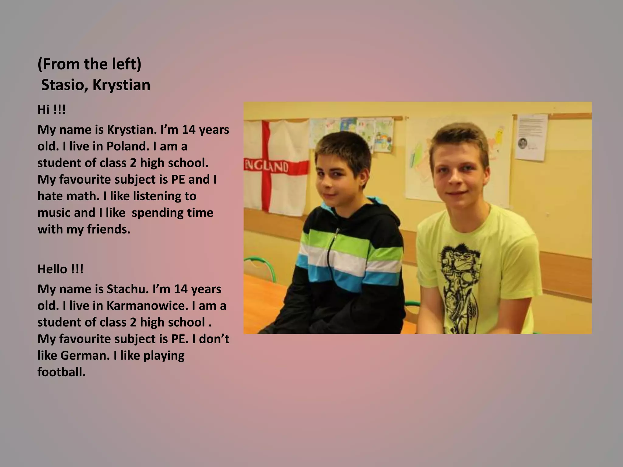 (From the left) 
Stasio, Krystian 
Hi !!! 
My name is Krystian. I’m 14 years 
old. I live in Poland. I am a 
student of class 2 high school. 
My favourite subject is PE and I 
hate math. I like listening to 
music and I like spending time 
with my friends. 
Hello !!! 
My name is Stachu. I’m 14 years 
old. I live in Karmanowice. I am a 
student of class 2 high school . 
My favourite subject is PE. I don’t 
like German. I like playing 
football. 
 