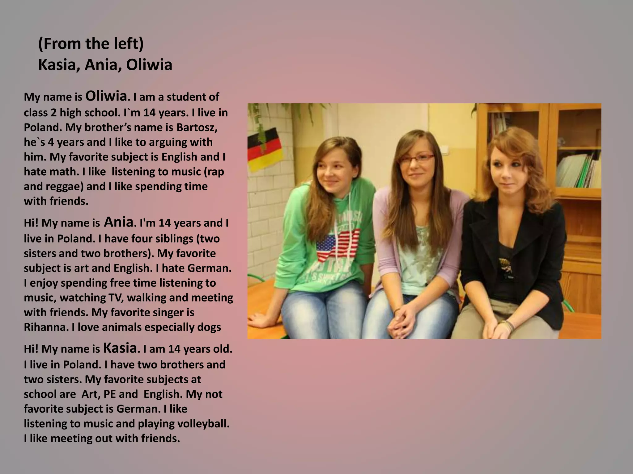 (From the left) 
Kasia, Ania, Oliwia 
My name is Oliwia. I am a student of 
class 2 high school. I`m 14 years. I live in 
Poland. My brother’s name is Bartosz, 
he`s 4 years and I like to arguing with 
him. My favorite subject is English and I 
hate math. I like listening to music (rap 
and reggae) and I like spending time 
with friends. 
Hi! My name is Ania. I'm 14 years and I 
live in Poland. I have four siblings (two 
sisters and two brothers). My favorite 
subject is art and English. I hate German. 
I enjoy spending free time listening to 
music, watching TV, walking and meeting 
with friends. My favorite singer is 
Rihanna. I love animals especially dogs 
Hi! My name is Kasia. I am 14 years old. 
I live in Poland. I have two brothers and 
two sisters. My favorite subjects at 
school are Art, PE and English. My not 
favorite subject is German. I like 
listening to music and playing volleyball. 
I like meeting out with friends. 
 
