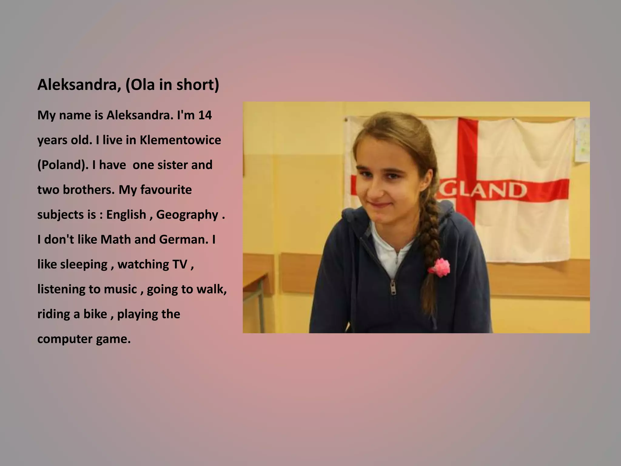 Aleksandra, (Ola in short) 
My name is Aleksandra. I'm 14 
years old. I live in Klementowice 
(Poland). I have one sister and 
two brothers. My favourite 
subjects is : English , Geography . 
I don't like Math and German. I 
like sleeping , watching TV , 
listening to music , going to walk, 
riding a bike , playing the 
computer game. 
 