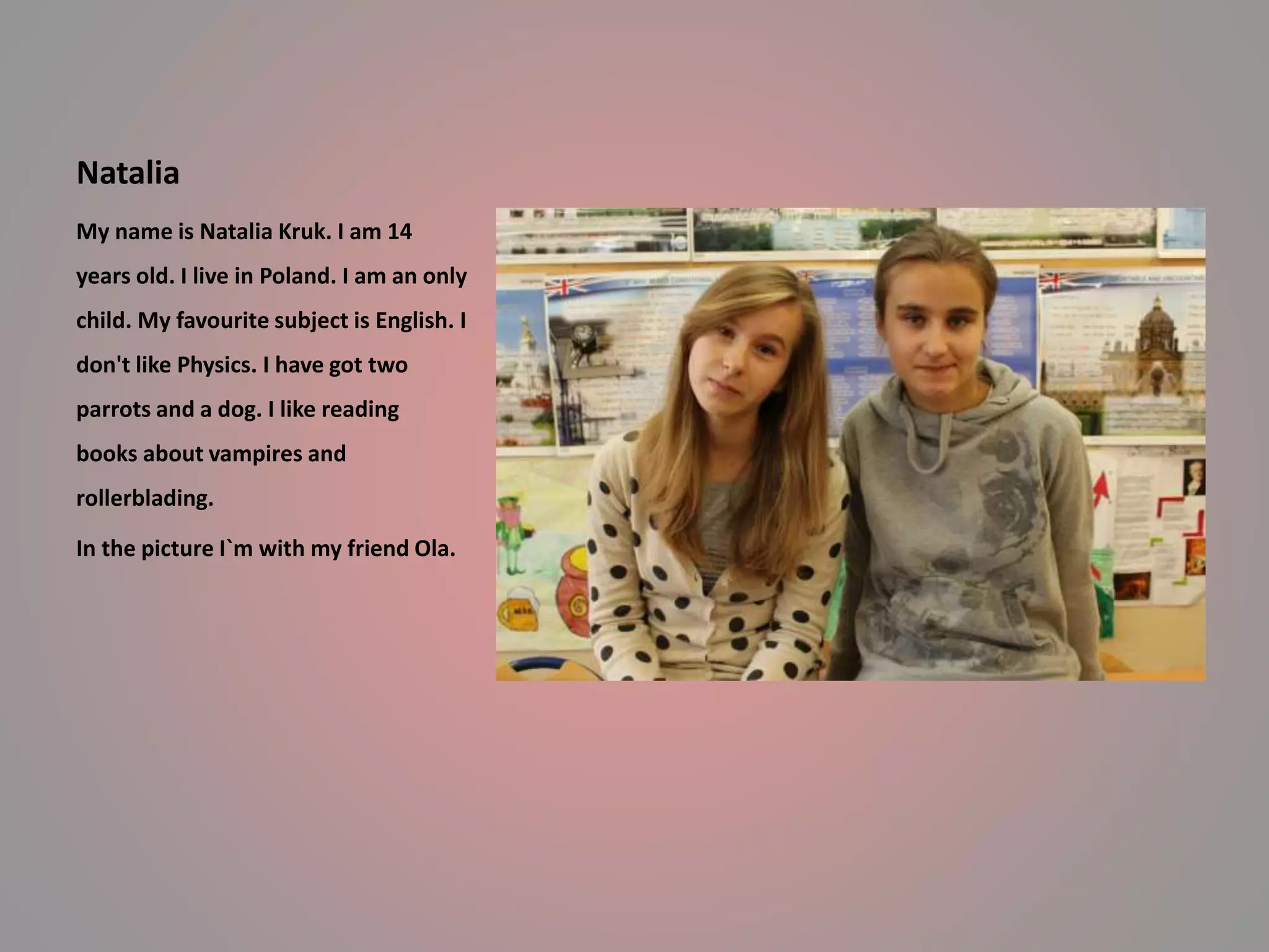 Natalia 
My name is Natalia Kruk. I am 14 
years old. I live in Poland. I am an only 
child. My favourite subject is English. I 
don't like Physics. I have got two 
parrots and a dog. I like reading 
books about vampires and 
rollerblading. 
In the picture I`m with my friend Ola. 
 