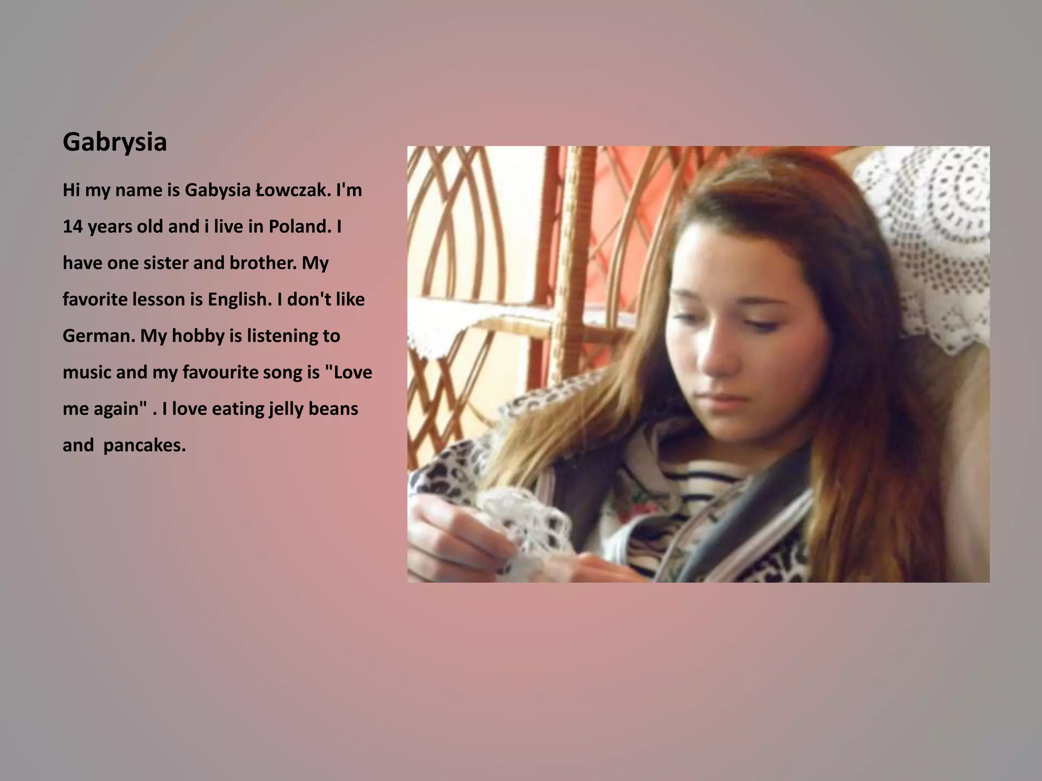 Gabrysia 
Hi my name is Gabysia Łowczak. I'm 
14 years old and i live in Poland. I 
have one sister and brother. My 
favorite lesson is English. I don't like 
German. My hobby is listening to 
music and my favourite song is "Love 
me again" . I love eating jelly beans 
and pancakes. 
 