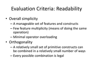 Evaluation Criteria: Readability 
• Overall simplicity 
– A manageable set of features and constructs 
– Few feature multiplicity (means of doing the same 
operation) 
– Minimal operator overloading 
• Orthogonality 
– A relatively small set of primitive constructs can 
be combined in a relatively small number of ways 
– Every possible combination is legal 
 