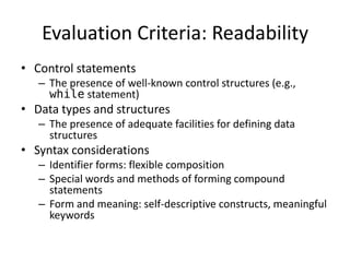 Evaluation Criteria: Readability 
• Control statements 
– The presence of well-known control structures (e.g., 
while statement) 
• Data types and structures 
– The presence of adequate facilities for defining data 
structures 
• Syntax considerations 
– Identifier forms: flexible composition 
– Special words and methods of forming compound 
statements 
– Form and meaning: self-descriptive constructs, meaningful 
keywords 
 