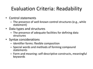 Evaluation Criteria: Readability 
• Control statements 
– The presence of well-known control structures (e.g., while 
statement) 
• Data types and structures 
– The presence of adequate facilities for defining data 
structures 
• Syntax considerations 
– Identifier forms: flexible composition 
– Special words and methods of forming compound 
statements 
– Form and meaning: self-descriptive constructs, meaningful 
keywords 
 