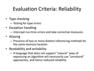 Evaluation Criteria: Reliability 
• Type checking 
– Testing for type errors 
• Exception handling 
– Intercept run-time errors and take corrective measures 
• Aliasing 
– Presence of two or more distinct referencing methods for 
the same memory location 
• Readability and writability 
– A language that does not support “natural” ways of 
expressing an algorithm will necessarily use “unnatural” 
approaches, and hence reduced reliability 
 