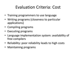 Evaluation Criteria: Cost 
• Training programmers to use language 
• Writing programs (closeness to particular 
applications) 
• Compiling programs 
• Executing programs 
• Language implementation system: availability of 
free compilers 
• Reliability: poor reliability leads to high costs 
• Maintaining programs 
 