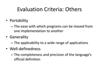 Evaluation Criteria: Others 
• Portability 
– The ease with which programs can be moved from 
one implementation to another 
• Generality 
– The applicability to a wide range of applications 
• Well-definedness 
– The completeness and precision of the language’s 
official definition 
 