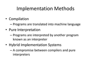Implementation Methods 
• Compilation 
– Programs are translated into machine language 
• Pure Interpretation 
– Programs are interpreted by another program 
known as an interpreter 
• Hybrid Implementation Systems 
– A compromise between compilers and pure 
interpreters 
 
