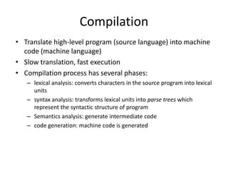 Compilation 
• Translate high-level program (source language) into machine 
code (machine language) 
• Slow translation, fast execution 
• Compilation process has several phases: 
– lexical analysis: converts characters in the source program into lexical 
units 
– syntax analysis: transforms lexical units into parse trees which 
represent the syntactic structure of program 
– Semantics analysis: generate intermediate code 
– code generation: machine code is generated 
 