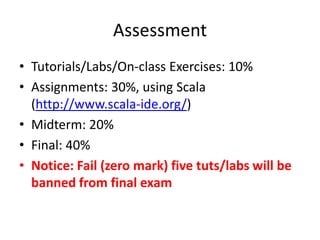 Assessment 
• Tutorials/Labs/On-class Exercises: 10% 
• Assignments: 30%, using Scala 
(http://www.scala-ide.org/) 
• Midterm: 20% 
• Final: 40% 
• Notice: Fail (zero mark) five tuts/labs will be 
banned from final exam 
 