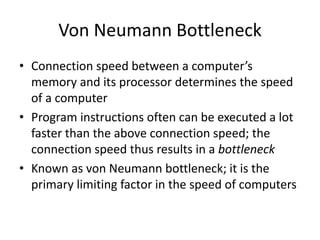 Von Neumann Bottleneck 
• Connection speed between a computer’s 
memory and its processor determines the speed 
of a computer 
• Program instructions often can be executed a lot 
faster than the above connection speed; the 
connection speed thus results in a bottleneck 
• Known as von Neumann bottleneck; it is the 
primary limiting factor in the speed of computers 
 