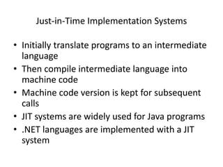 Just-in-Time Implementation Systems 
• Initially translate programs to an intermediate 
language 
• Then compile intermediate language into 
machine code 
• Machine code version is kept for subsequent 
calls 
• JIT systems are widely used for Java programs 
• .NET languages are implemented with a JIT 
system 
 