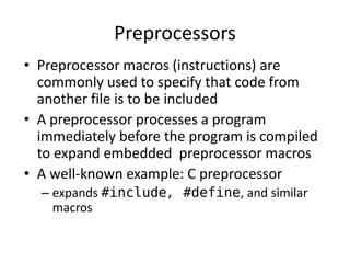 Preprocessors 
• Preprocessor macros (instructions) are 
commonly used to specify that code from 
another file is to be included 
• A preprocessor processes a program 
immediately before the program is compiled 
to expand embedded preprocessor macros 
• A well-known example: C preprocessor 
– expands #include, #define, and similar 
macros 
 