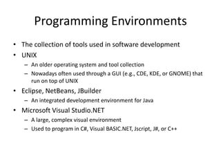 Programming Environments 
• The collection of tools used in software development 
• UNIX 
– An older operating system and tool collection 
– Nowadays often used through a GUI (e.g., CDE, KDE, or GNOME) that 
run on top of UNIX 
• Eclipse, NetBeans, JBuilder 
– An integrated development environment for Java 
• Microsoft Visual Studio.NET 
– A large, complex visual environment 
– Used to program in C#, Visual BASIC.NET, Jscript, J#, or C++ 
 
