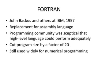 FORTRAN 
• John Backus and others at IBM, 1957 
• Replacement for assembly language 
• Programming community was sceptical that 
high-level language could perform adequately 
• Cut program size by a factor of 20 
• Still used widely for numerical programming 
 