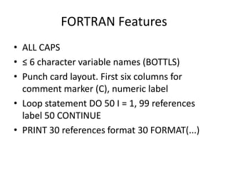 FORTRAN Features 
• ALL CAPS 
• ≤ 6 character variable names (BOTTLS) 
• Punch card layout. First six columns for 
comment marker (C), numeric label 
• Loop statement DO 50 I = 1, 99 references 
label 50 CONTINUE 
• PRINT 30 references format 30 FORMAT(...) 
 