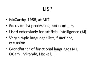 LISP 
• McCarthy, 1958, at MIT 
• Focus on list processing, not numbers 
• Used extensively for artificial intelligence (AI) 
• Very simple language: lists, functions, 
recursion 
• Grandfather of functional languages ML, 
OCaml, Miranda, Haskell, ... 
 