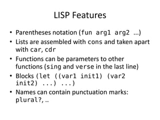 LISP Features 
• Parentheses notation (fun arg1 arg2 ...) 
• Lists are assembled with cons and taken apart 
with car, cdr 
• Functions can be parameters to other 
functions (sing and verse in the last line) 
• Blocks (let ((var1 init1) (var2 
init2) ...) ...) 
• Names can contain punctuation marks: 
plural?, .. 
 