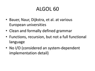 ALGOL 60 
• Bauer, Naur, Dijkstra, et al. at various 
European universities 
• Clean and formally defined grammar 
• Functions, recursion, but not a full functional 
language 
• No I/O (considered an system-dependent 
implementation detail) 
 