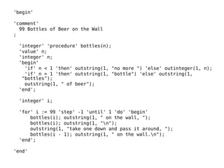 'begin' 
'comment' 
99 Bottles of Beer on the Wall 
; 
'integer' 'procedure' bottles(n); 
'value' n; 
'integer' n; 
'begin' 
'if' n < 1 'then' outstring(1, "no more ") 'else' outinteger(1, n); 
'if' n = 1 'then' outstring(1, "bottle") 'else' outstring(1, 
"bottles"); 
outstring(1, " of beer"); 
'end'; 
'integer' i; 
'for' i := 99 'step' -1 'until' 1 'do' 'begin' 
bottles(i); outstring(1, " on the wall, "); 
bottles(i); outstring(1, "n"); 
outstring(1, "take one down and pass it around, "); 
bottles(i - 1); outstring(1, " on the wall.n"); 
'end'; 
'end' 
 