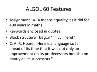 ALGOL 60 Features 
• Assignment := (= means equality, as it did for 
400 years in math) 
• Keywords enclosed in quotes 
• Block structure 'begin' ... 'end' 
• C. A. R. Hoare: "Here is a language so far 
ahead of its time that it was not only an 
improvement on its predecessors but also on 
nearly all its successors." 
 