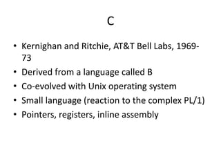 C 
• Kernighan and Ritchie, AT&T Bell Labs, 1969- 
73 
• Derived from a language called B 
• Co-evolved with Unix operating system 
• Small language (reaction to the complex PL/1) 
• Pointers, registers, inline assembly 
 