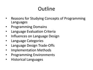 Outline 
• Reasons for Studying Concepts of Programming 
Languages 
• Programming Domains 
• Language Evaluation Criteria 
• Influences on Language Design 
• Language Categories 
• Language Design Trade-Offs 
• Implementation Methods 
• Programming Environments 
• Historical Languages 
 
