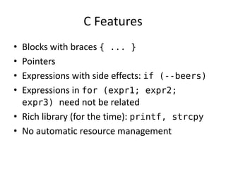C Features 
• Blocks with braces { ... } 
• Pointers 
• Expressions with side effects: if (--beers) 
• Expressions in for (expr1; expr2; 
expr3) need not be related 
• Rich library (for the time): printf, strcpy 
• No automatic resource management 
 