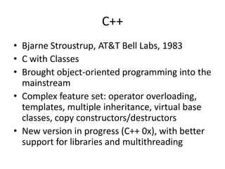 C++ 
• Bjarne Stroustrup, AT&T Bell Labs, 1983 
• C with Classes 
• Brought object-oriented programming into the 
mainstream 
• Complex feature set: operator overloading, 
templates, multiple inheritance, virtual base 
classes, copy constructors/destructors 
• New version in progress (C++ 0x), with better 
support for libraries and multithreading 
 