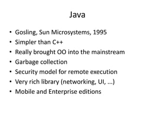 Java 
• Gosling, Sun Microsystems, 1995 
• Simpler than C++ 
• Really brought OO into the mainstream 
• Garbage collection 
• Security model for remote execution 
• Very rich library (networking, UI, ...) 
• Mobile and Enterprise editions 
 