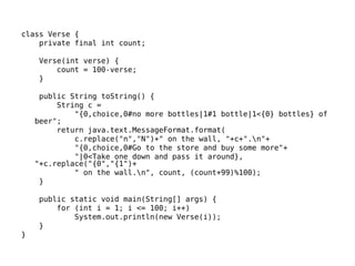 class Verse { 
private final int count; 
Verse(int verse) { 
count = 100-verse; 
} 
public String toString() { 
String c = 
"{0,choice,0#no more bottles|1#1 bottle|1<{0} bottles} of 
beer"; 
return java.text.MessageFormat.format( 
c.replace("n","N")+" on the wall, "+c+".n"+ 
"{0,choice,0#Go to the store and buy some more"+ 
"|0<Take one down and pass it around}, 
"+c.replace("{0","{1")+ 
" on the wall.n", count, (count+99)%100); 
} 
public static void main(String[] args) { 
for (int i = 1; i <= 100; i++) 
System.out.println(new Verse(i)); 
} 
} 
 