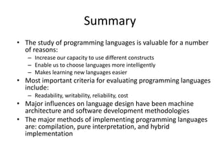 Summary 
• The study of programming languages is valuable for a number 
of reasons: 
– Increase our capacity to use different constructs 
– Enable us to choose languages more intelligently 
– Makes learning new languages easier 
• Most important criteria for evaluating programming languages 
include: 
– Readability, writability, reliability, cost 
• Major influences on language design have been machine 
architecture and software development methodologies 
• The major methods of implementing programming languages 
are: compilation, pure interpretation, and hybrid 
implementation 
