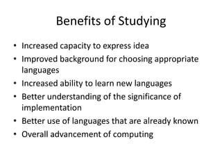 Benefits of Studying 
• Increased capacity to express idea 
• Improved background for choosing appropriate 
languages 
• Increased ability to learn new languages 
• Better understanding of the significance of 
implementation 
• Better use of languages that are already known 
• Overall advancement of computing 
 