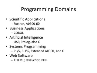 Programming Domains 
• Scientific Applications 
– Fortran, ALGOL 60 
• Business Applications 
– COBOL 
• Artificial Intelligence 
– LISP, Prolog, also C 
• Systems Programming 
– PL/S, BLISS, Extended ALGOL, and C 
• Web Software 
– XHTML; JavaScript, PHP 
 