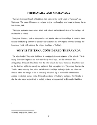 2
THERAVADA AND MAHAYANA
There are two major branch of Buddhism that exists in this world which is Theravada1 and
Mahayana. The major differences as it relates to these two branches were bound to happen due to
how human think.
Theravada was more conservative which took a literal and traditional view of the teachings of
the Buddha as central.
Mahayana, however, took an interpretative and populist view of the teachings in order for them
to adapt and build up on them to reach a wider audience and help explain complex teachings for
laypersons (while still retaining the original teachings of Budhha).
WHY IS TIPITAKA CONSIDERED THERAVADA
The school called Therevada Buddhism is considered the most orthodox of the schools. This is
mainly due to the Tripitaka and more specifically the Vinaya. It is this attributes that
distinguishes Theravada Buddhism from the other schools the most. Theravada Buddhism take
on the doctrines within the sacred text and apply their knowledge to it. This means they take the
Tipitaka more seriously than others and all of their teachings and major belief are either raw
extracts within the Vinaya or are in some way influenced by it. Most of the Abhidhamma
contains works that teaches on the Theravada positions of Budhha’s teachings. The Tipitaka is
also the only sacred text referred or studied by those who committed to Theravada Buddhism.
1
1 website: http://www.tipitaka.net/
 